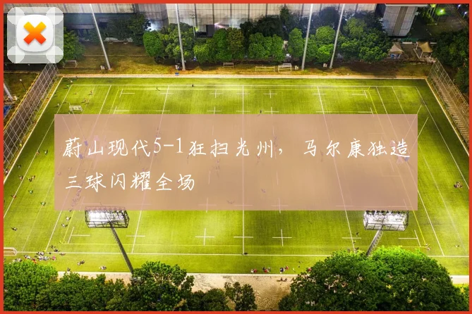 蔚山现代5-1狂扫光州，马尔康独造三球闪耀全场
