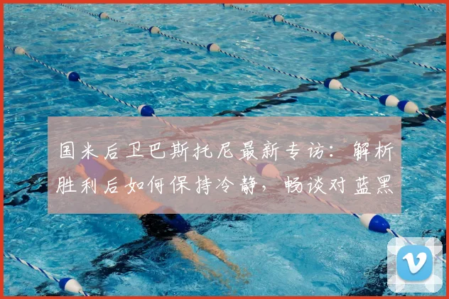 国米后卫巴斯托尼最新专访：解析胜利后如何保持冷静，畅谈对蓝黑军团的深厚感情