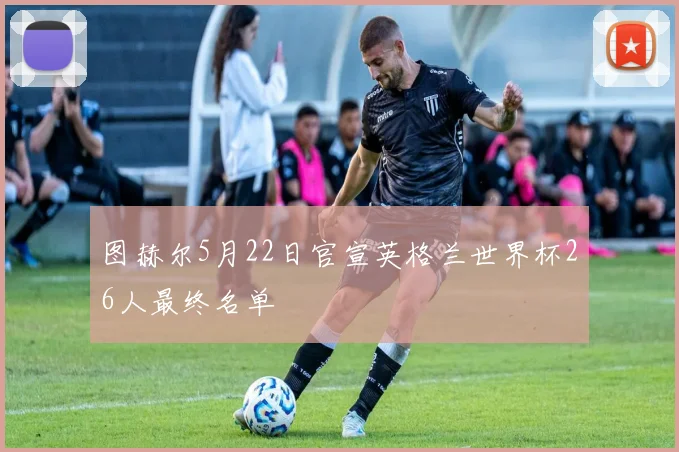 图赫尔5月22日官宣英格兰世界杯26人最终名单