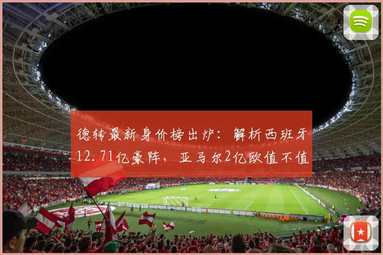 德转最新身价榜出炉:解析西班牙12.71亿豪阵,亚马尔2亿欧值不值?