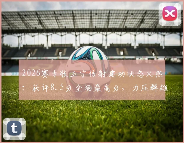 2026赛季张玉宁传射建功状态火热：获评8.5分全场最高分，力压群雄当选当场最佳球员（附比赛分析与视频）