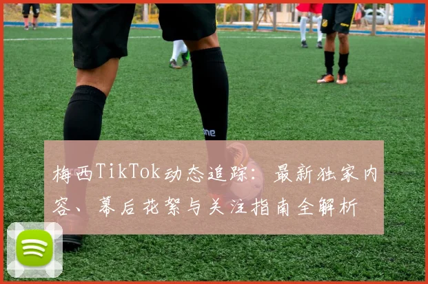 梅西TikTok动态追踪:最新独家内容、幕后花絮与关注指南全解析