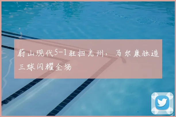蔚山现代5-1狂扫光州,马尔康独造三球闪耀全场