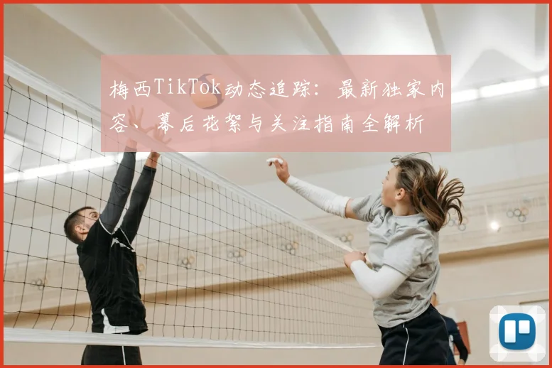 梅西TikTok动态追踪：最新独家内容、幕后花絮与关注指南全解析