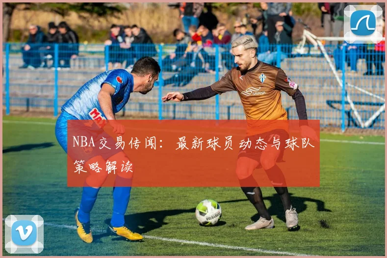 NBA交易传闻：最新球员动态与球队策略解读