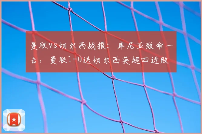 曼联vs切尔西战报：库尼亚致命一击，曼联1-0送切尔西英超四连败